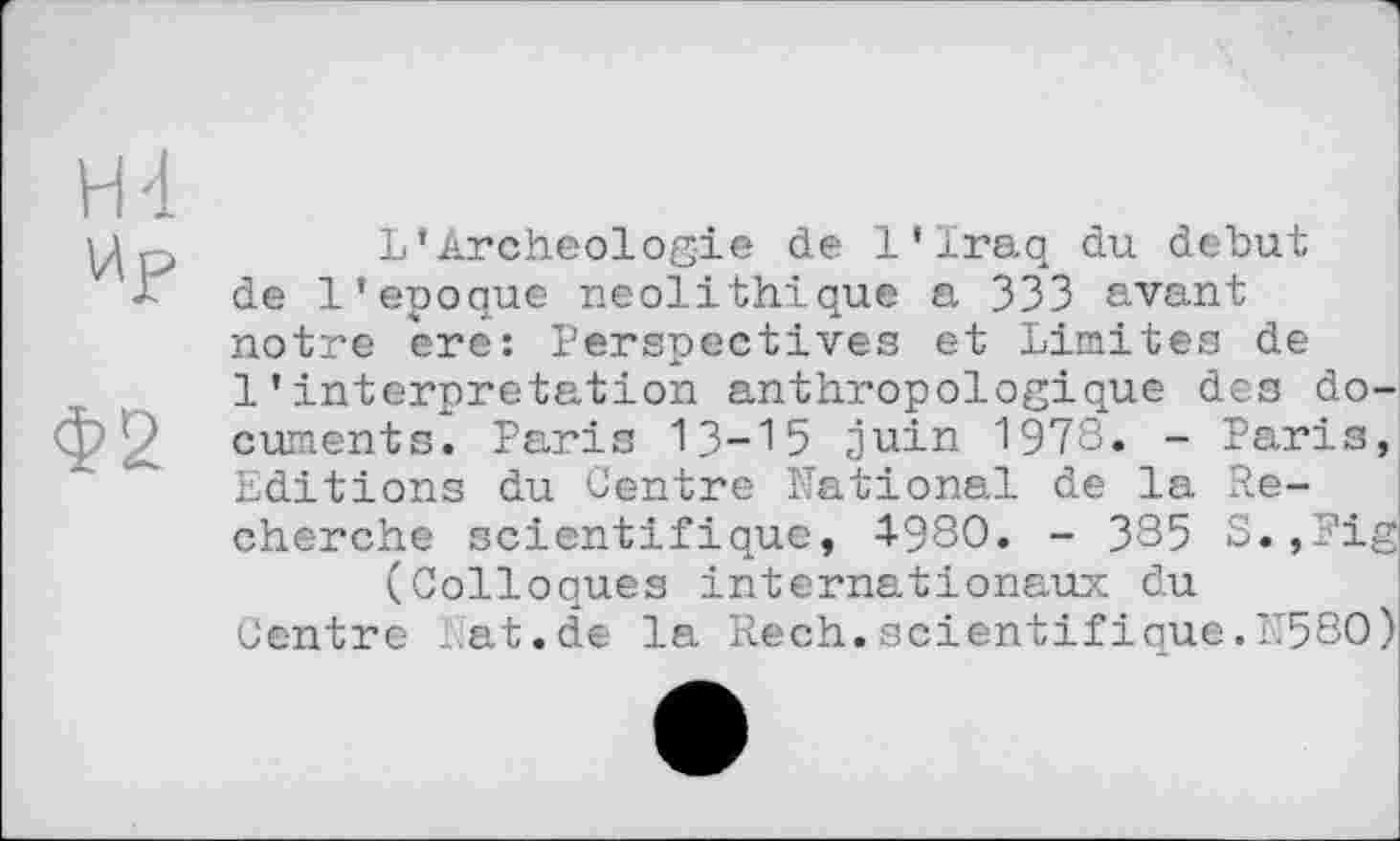 ﻿Н4
Up
Ф2
L’Archéologie de l’Iraq du debut de l’epoque néolithique a 333 avant notre ère: Perspectives et Limites de 1’interpretation anthropologique des documents. Paris 13-15 juin 1978. - Paris, Editions du Centre National de la Recherche scientifique, 4-980. - 385 S.,Fig (Colloques internationaux du
Centre ..at.de la Rech. scientifique.1’580)